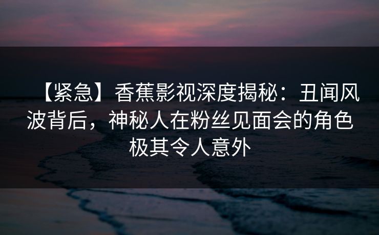 【紧急】香蕉影视深度揭秘:丑闻风波背后,神秘人在粉丝见面会的角色极其令人意外 【紧急】香蕉影视深度揭秘:丑闻风波背后,神秘人在粉丝见面会的角色极其令人意外