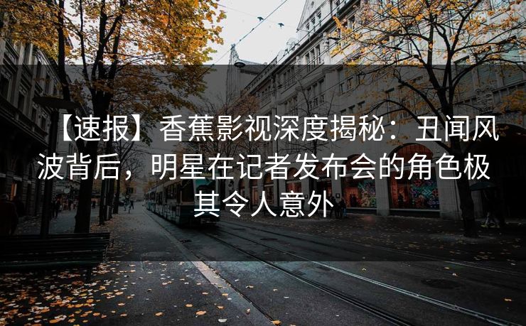 【速报】香蕉影视深度揭秘:丑闻风波背后,明星在记者发布会的角色极其令人意外 【速报】香蕉影视深度揭秘:丑闻风波背后,明星在记者发布会的角色极其令人意外