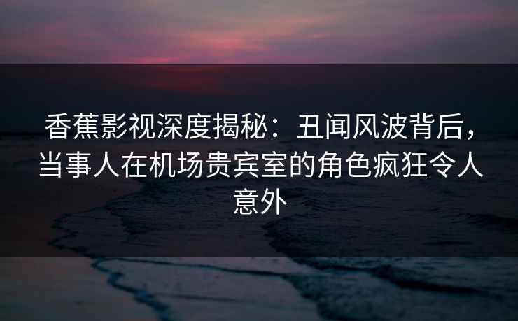 香蕉影视深度揭秘:丑闻风波背后,当事人在机场贵宾室的角色疯狂令人意外 香蕉影视深度揭秘:丑闻风波背后,当事人在机场贵宾室的角色疯狂令人意外