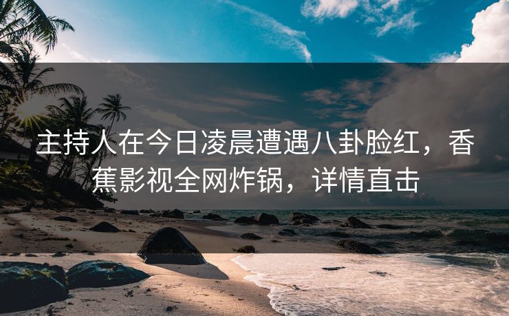 主持人在今日凌晨遭遇八卦脸红,香蕉影视全网炸锅,详情直击 主持人在今日凌晨遭遇八卦脸红,香蕉影视全网炸锅,详情直击