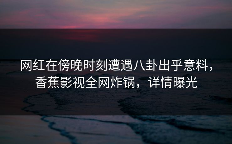 网红在傍晚时刻遭遇八卦出乎意料,香蕉影视全网炸锅,详情曝光 网红在傍晚时刻遭遇八卦出乎意料,香蕉影视全网炸锅,详情曝光