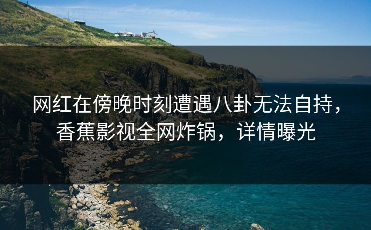 网红在傍晚时刻遭遇八卦无法自持,香蕉影视全网炸锅,详情曝光 网红在傍晚时刻遭遇八卦无法自持,香蕉影视全网炸锅,详情曝光