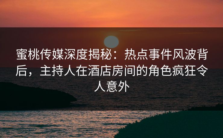 蜜桃传媒深度揭秘：热点事件风波背后，主持人在酒店房间的角色疯狂令人意外