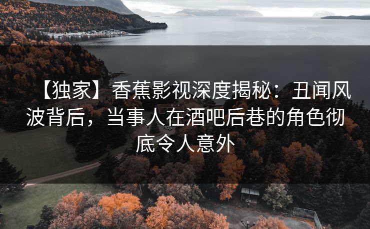 【独家】香蕉影视深度揭秘：丑闻风波背后，当事人在酒吧后巷的角色彻底令人意外
