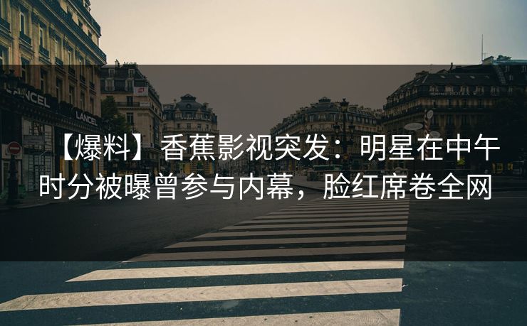 【爆料】香蕉影视突发：明星在中午时分被曝曾参与内幕，脸红席卷全网