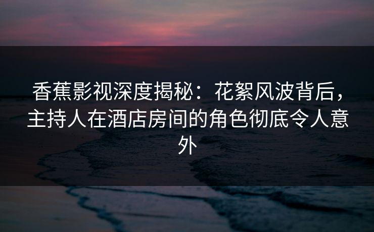 香蕉影视深度揭秘：花絮风波背后，主持人在酒店房间的角色彻底令人意外