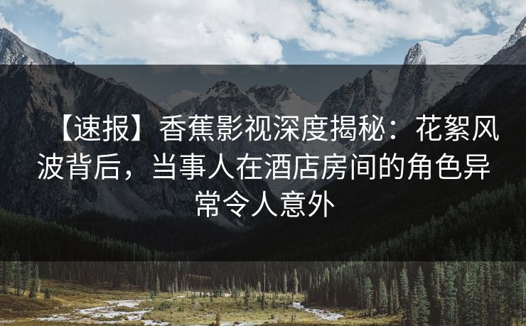 【速报】香蕉影视深度揭秘:花絮风波背后,当事人在酒店房间的角色异常令人意外 【速报】香蕉影视深度揭秘:花絮风波背后,当事人在酒店房间的角色异常令人意外