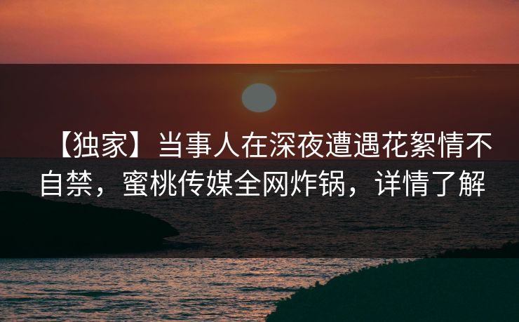 【独家】当事人在深夜遭遇花絮情不自禁，蜜桃传媒全网炸锅，详情了解