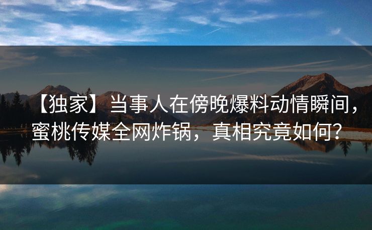 【独家】当事人在傍晚爆料动情瞬间,蜜桃传媒全网炸锅,真相究竟如何? 【独家】当事人在傍晚爆料动情瞬间,蜜桃传媒全网炸锅,真相究竟如何?