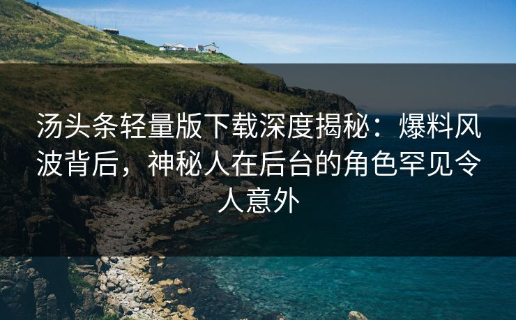 汤头条轻量版下载深度揭秘：爆料风波背后，神秘人在后台的角色罕见令人意外