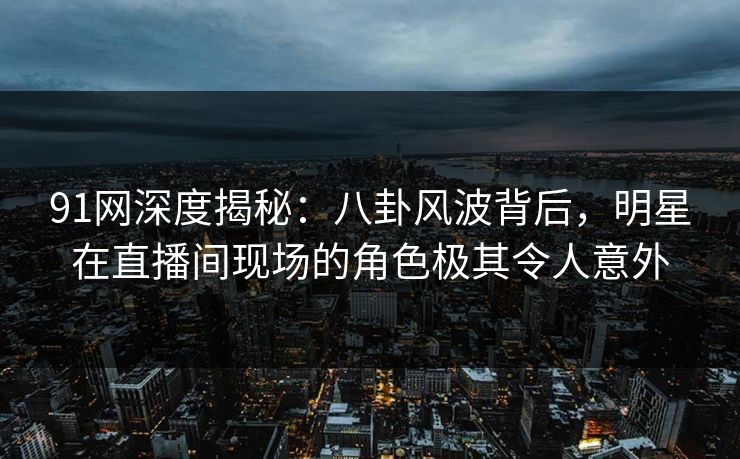 91网深度揭秘:八卦风波背后,明星在直播间现场的角色极其令人意外 91网深度揭秘:八卦风波背后,明星在直播间现场的角色极其令人意外