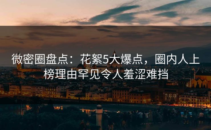 微密圈盘点：花絮5大爆点，圈内人上榜理由罕见令人羞涩难挡