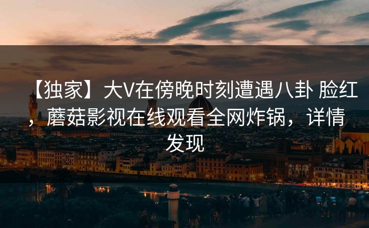 【独家】大V在傍晚时刻遭遇八卦 脸红,蘑菇影视在线观看全网炸锅,详情发现 【独家】大V在傍晚时刻遭遇八卦 脸红,蘑菇影视在线观看全网炸锅,详情发现