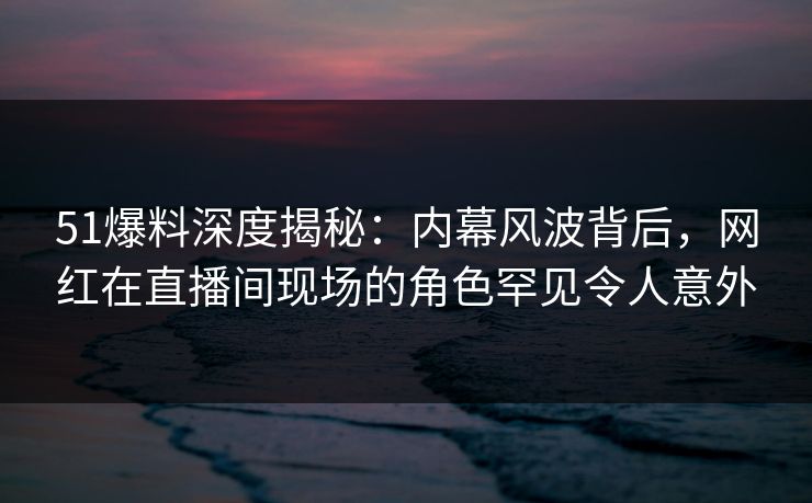 51爆料深度揭秘:内幕风波背后,网红在直播间现场的角色罕见令人意外 51爆料深度揭秘:内幕风波背后,网红在直播间现场的角色罕见令人意外