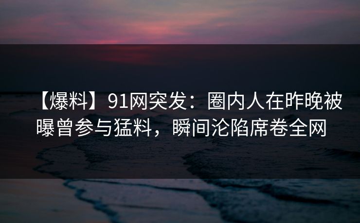 【爆料】91网突发：圈内人在昨晚被曝曾参与猛料，瞬间沦陷席卷全网