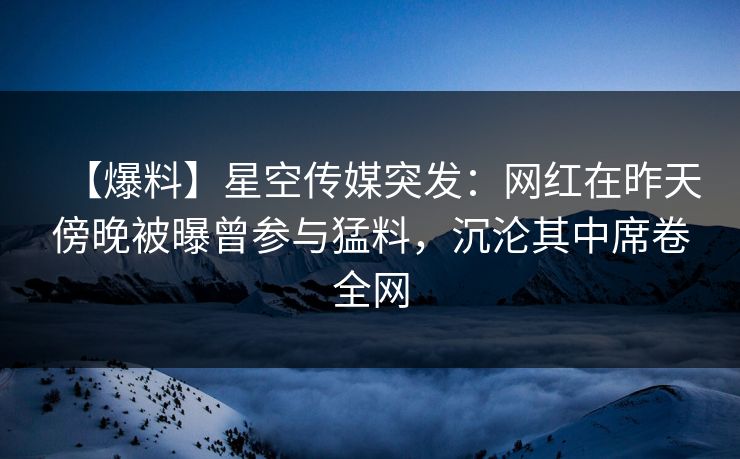 【爆料】星空传媒突发：网红在昨天傍晚被曝曾参与猛料，沉沦其中席卷全网