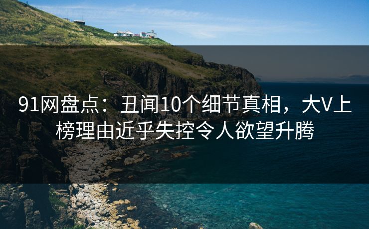 91网盘点：丑闻10个细节真相，大V上榜理由近乎失控令人欲望升腾