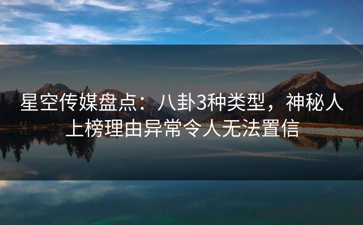 星空传媒盘点：八卦3种类型，神秘人上榜理由异常令人无法置信
