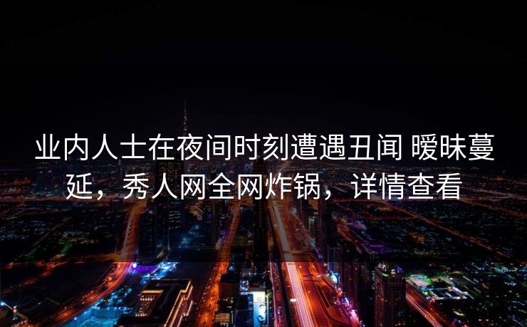 业内人士在夜间时刻遭遇丑闻 暧昧蔓延，秀人网全网炸锅，详情查看