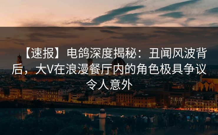 【速报】电鸽深度揭秘：丑闻风波背后，大V在浪漫餐厅内的角色极具争议令人意外