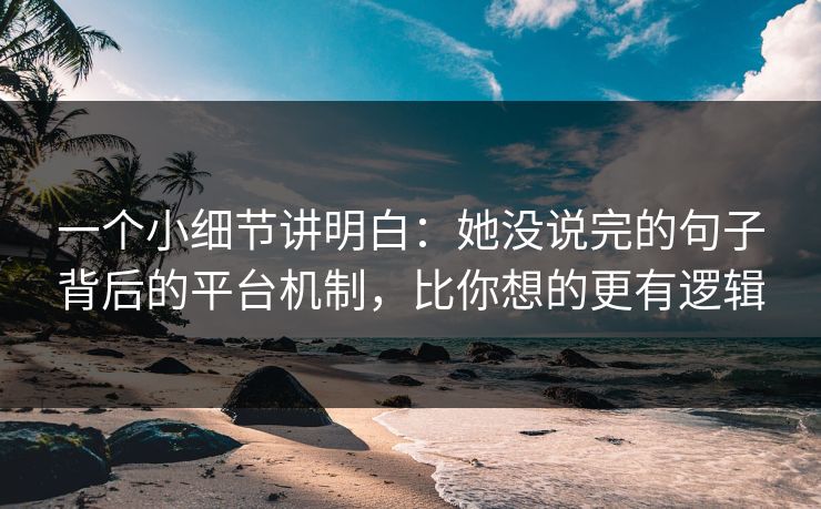 一个小细节讲明白：她没说完的句子背后的平台机制，比你想的更有逻辑