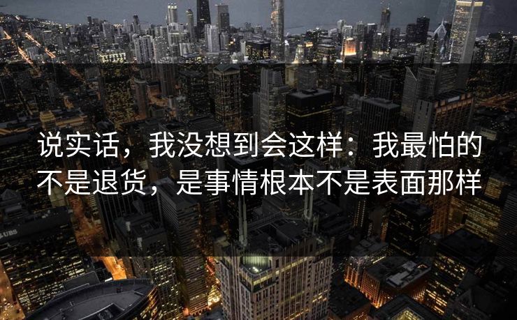 说实话，我没想到会这样：我最怕的不是退货，是事情根本不是表面那样