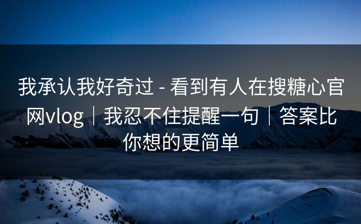 我承认我好奇过 - 看到有人在搜糖心官网vlog｜我忍不住提醒一句｜答案比你想的更简单