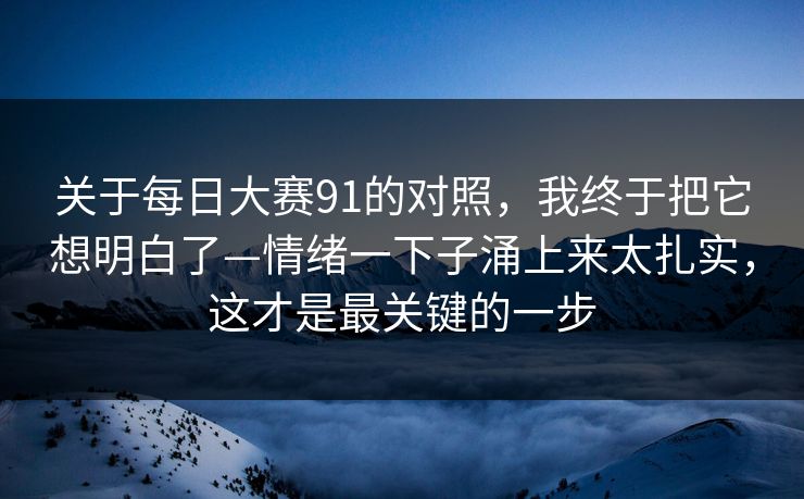 关于每日大赛91的对照，我终于把它想明白了—情绪一下子涌上来太扎实，这才是最关键的一步