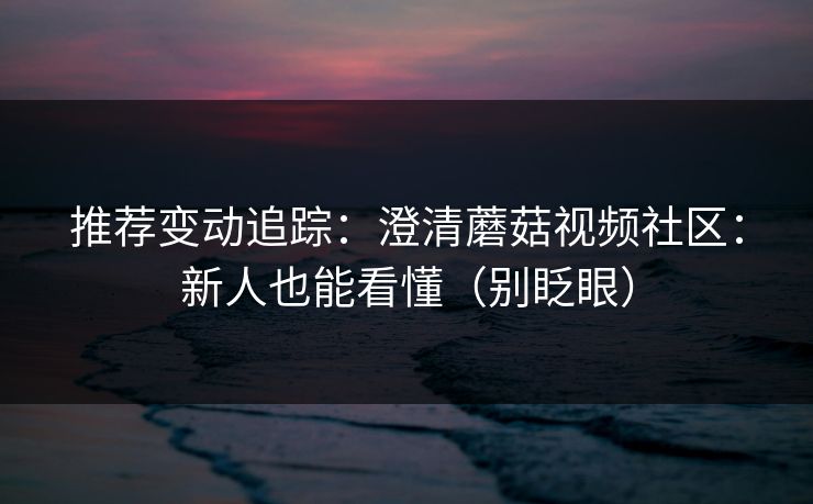 推荐变动追踪:澄清蘑菇视频社区:新人也能看懂(别眨眼) 推荐变动追踪:澄清蘑菇视频社区:新人也能看懂(别眨眼)