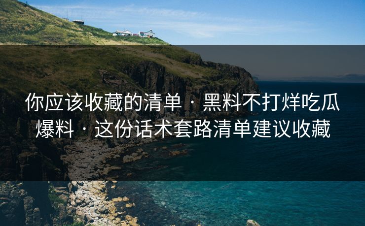 你应该收藏的清单 · 黑料不打烊吃瓜爆料 · 这份话术套路清单建议收藏