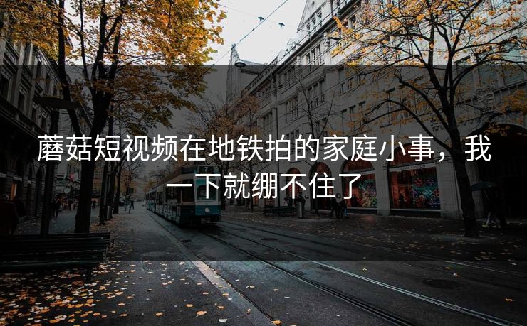 蘑菇短视频在地铁拍的家庭小事，我一下就绷不住了