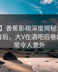 【紧急】香蕉影视深度揭秘：热点事件风波背后，大V在酒吧后巷的角色异常令人意外