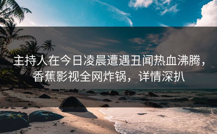 主持人在今日凌晨遭遇丑闻热血沸腾,香蕉影视全网炸锅,详情深扒 主持人在今日凌晨遭遇丑闻热血沸腾,香蕉影视全网炸锅,详情深扒