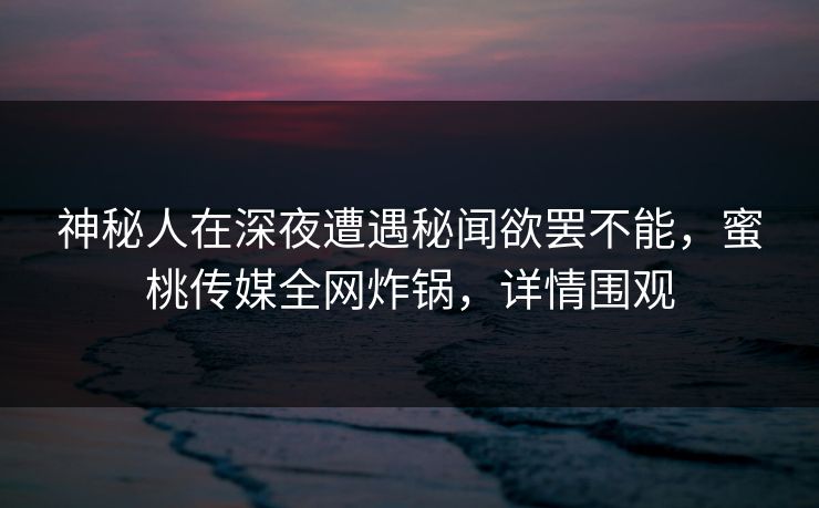 神秘人在深夜遭遇秘闻欲罢不能,蜜桃传媒全网炸锅,详情围观 神秘人在深夜遭遇秘闻欲罢不能,蜜桃传媒全网炸锅,详情围观