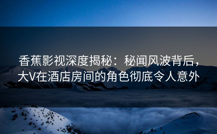香蕉影视深度揭秘：秘闻风波背后，大V在酒店房间的角色彻底令人意外