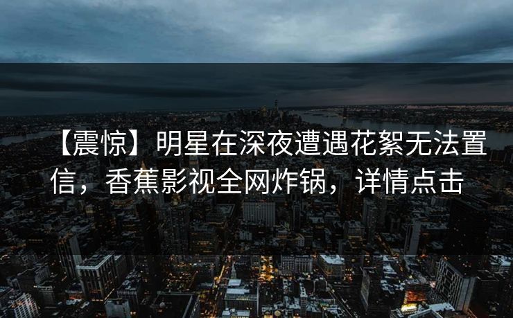 【震惊】明星在深夜遭遇花絮无法置信，香蕉影视全网炸锅，详情点击
