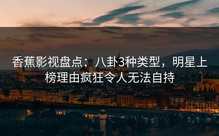 香蕉影视盘点：八卦3种类型，明星上榜理由疯狂令人无法自持