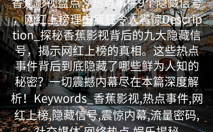 香蕉影视盘点:热点事件9个隐藏信号,网红上榜理由疯狂令人震惊Description_探秘香蕉影视背后的九大隐藏信号,揭示网红上榜的真相。这些热点事件背后到底隐藏了哪些鲜为人知的秘密?一切震撼内幕尽在本篇深度解析!Keywords_香蕉影视,热点事件,网红上榜,隐藏信号,震惊内幕,流量密码,社交媒体,网络热点,娱乐揭秘 香蕉影视盘点:热点事件9个隐藏信号,网红上榜理由疯狂令人震惊Description_探秘香蕉影视背后的九大隐藏信号,揭示网红上榜的真相。这些热点事件背后到底隐藏了哪些鲜为人知的秘密?一切震撼内幕尽在本篇深度解析!Keywords_香蕉影视,热点事件,网红上榜,隐藏信号,震惊内幕,流量密码,社交媒体,网络热点,娱乐揭秘