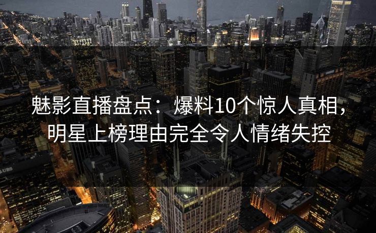 魅影直播盘点：爆料10个惊人真相，明星上榜理由完全令人情绪失控