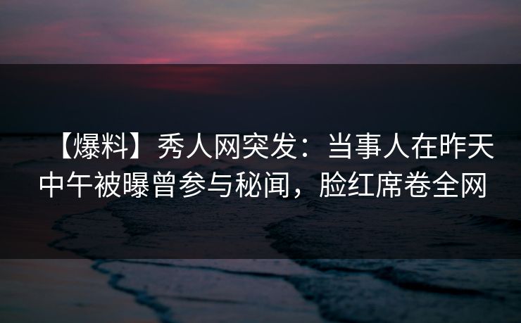 【爆料】秀人网突发:当事人在昨天中午被曝曾参与秘闻,脸红席卷全网 【爆料】秀人网突发:当事人在昨天中午被曝曾参与秘闻,脸红席卷全网