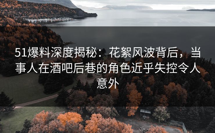 51爆料深度揭秘:花絮风波背后,当事人在酒吧后巷的角色近乎失控令人意外 51爆料深度揭秘:花絮风波背后,当事人在酒吧后巷的角色近乎失控令人意外