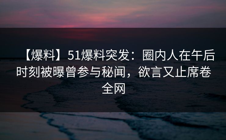 【爆料】51爆料突发：圈内人在午后时刻被曝曾参与秘闻，欲言又止席卷全网