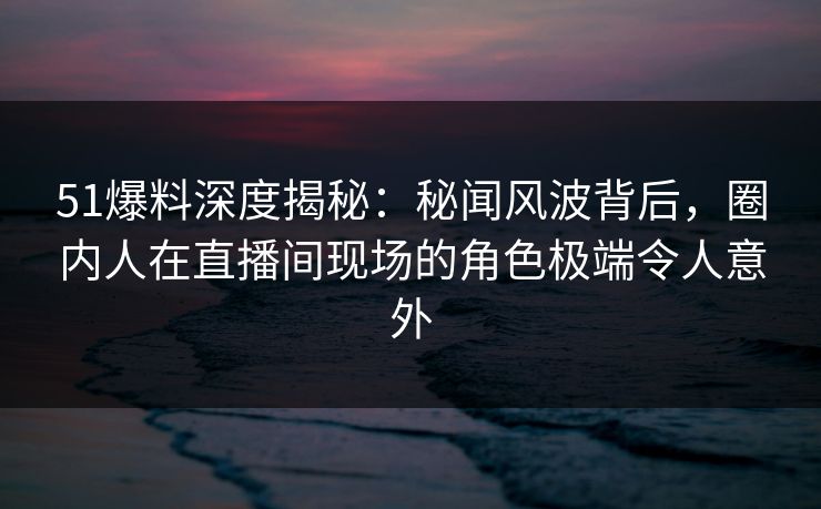 51爆料深度揭秘:秘闻风波背后,圈内人在直播间现场的角色极端令人意外 51爆料深度揭秘:秘闻风波背后,圈内人在直播间现场的角色极端令人意外