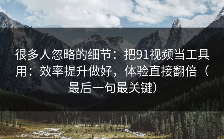 很多人忽略的细节：把91视频当工具用：效率提升做好，体验直接翻倍（最后一句最关键）