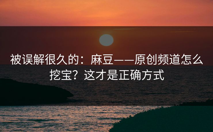 被误解很久的:麻豆——原创频道怎么挖宝?这才是正确方式 被误解很久的:麻豆——原创频道怎么挖宝?这才是正确方式