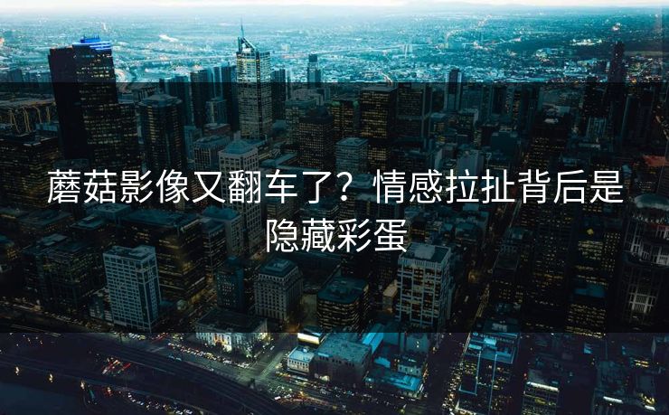 蘑菇影像又翻车了？情感拉扯背后是隐藏彩蛋